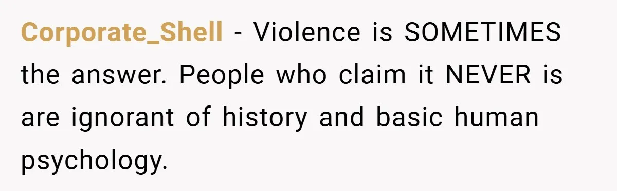 Corporate_Shell − Violence is SOMETIMES the answer. People who claim it NEVER is are ignorant of history and basic human psychology.