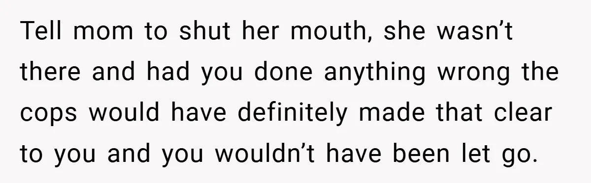 Tell mom to shut her mouth, she wasn’t there and had you done anything wrong the cops would have definitely made that clear to you and you wouldn’t have been...