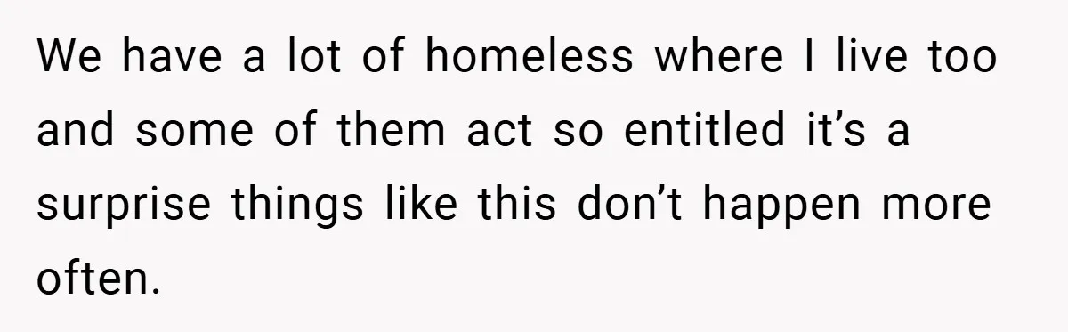 We have a lot of homeless where I live too and some of them act so entitled it’s a surprise things like this don’t happen more often.
