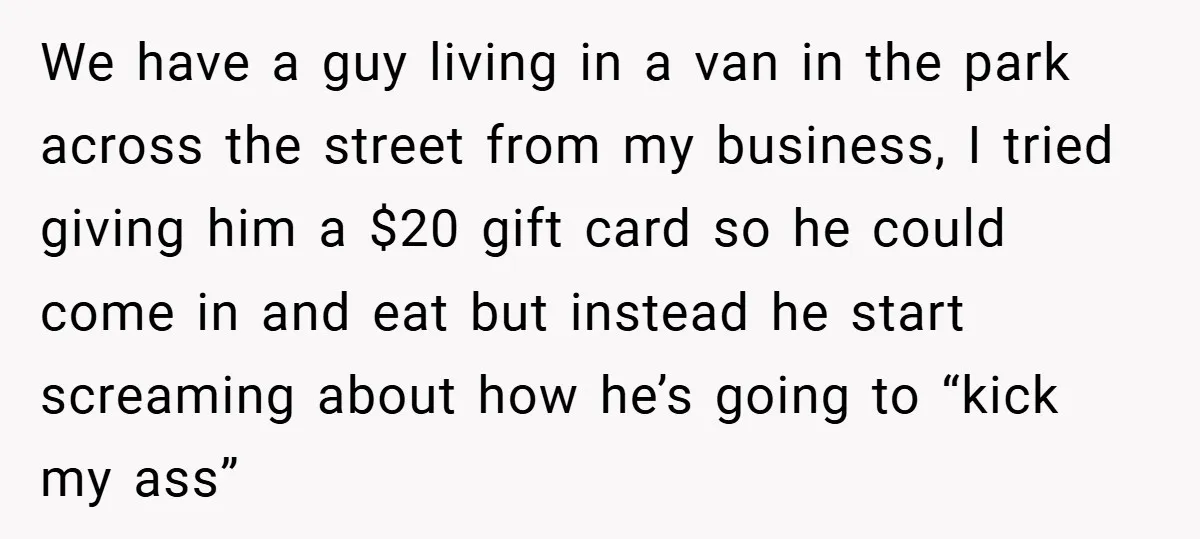 We have a guy living in a van in the park across the street from my business, I tried giving him a $20 gift card so he could come in...