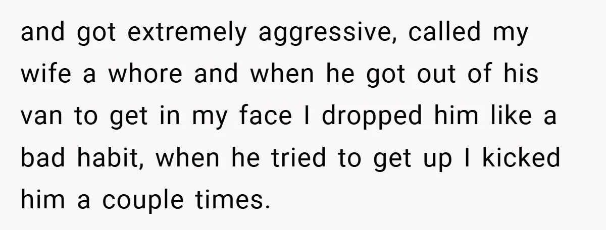 and got extremely aggressive, called my wife a whore and when he got out of his van to get in my face I dropped him like a bad habit, when...