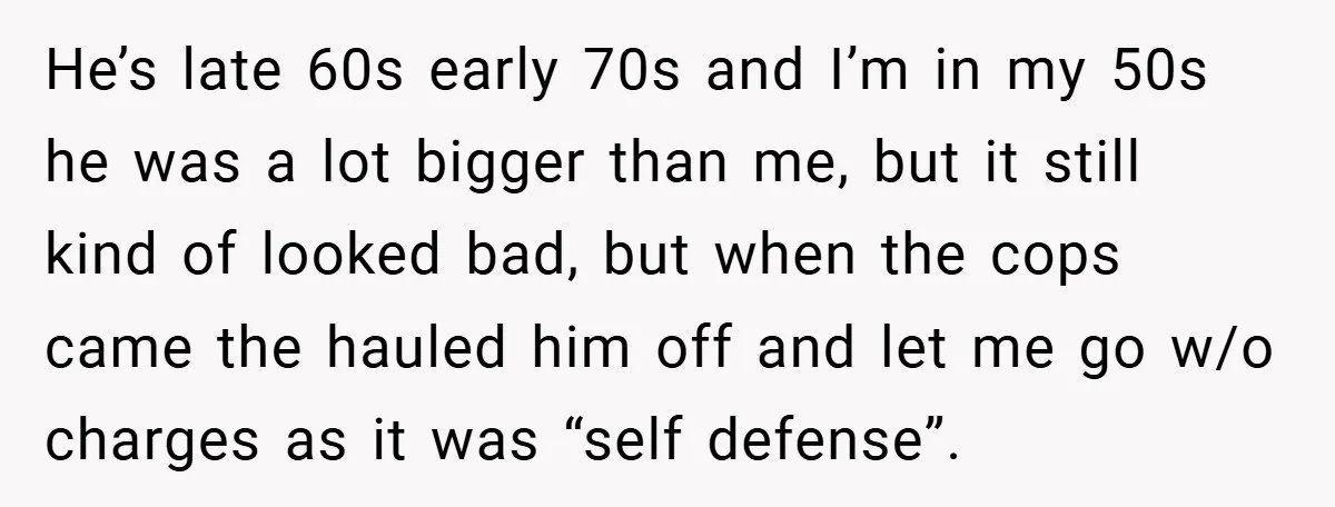 He’s late 60s early 70s and I’m in my 50s he was a lot bigger than me, but it still kind of looked bad, but when the cops came the...