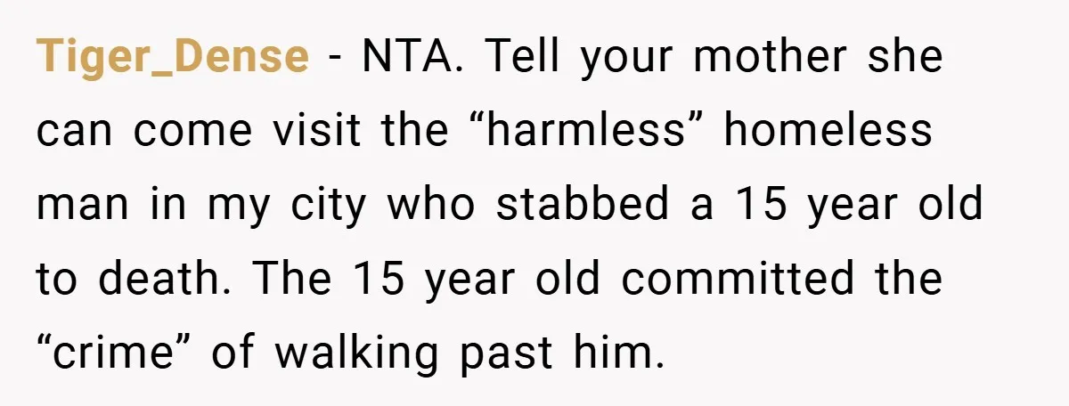Tiger_Dense − NTA. Tell your mother she can come visit the “harmless” homeless man in my city who stabbed a 15 year old to death. The 15 year old committed...