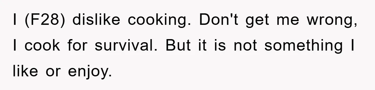I (F28) dislike cooking. Don't get me wrong, I cook for survival. But it is not something I like or enjoy.