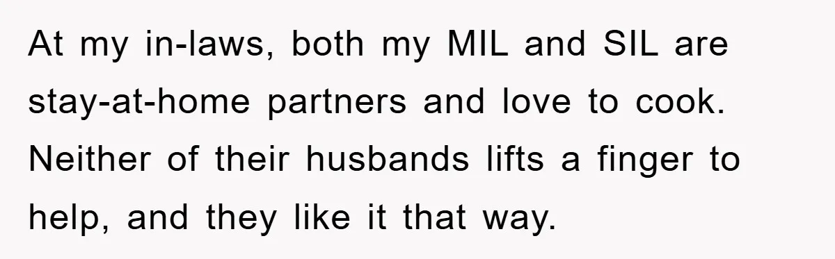 At my in-laws, both my MIL and SIL are stay-at-home partners and love to cook. Neither of their husbands lifts a finger to help, and they like it that way.