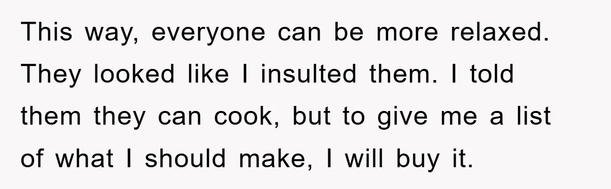 This way, everyone can be more relaxed. They looked like I insulted them. I told them they can cook, but to give me a list of what I should make,...