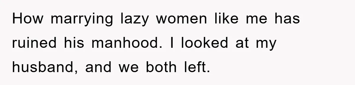 How marrying lazy women like me has ruined his manhood. I looked at my husband, and we both left.