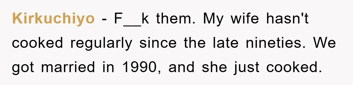 Kirkuchiyo − F__k them. My wife hasn't cooked regularly since the late nineties. We got married in 1990, and she just cooked.