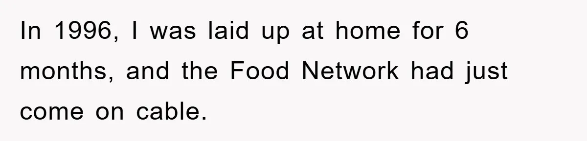 In 1996, I was laid up at home for 6 months, and the Food Network had just come on cable.