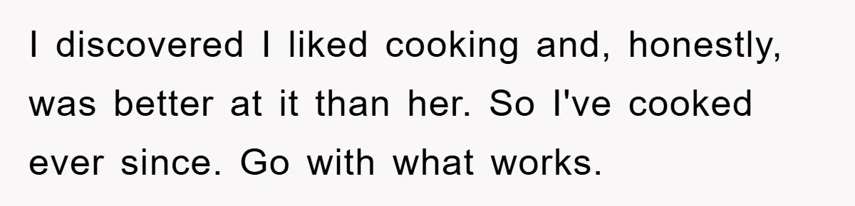 I discovered I liked cooking and, honestly, was better at it than her. So I've cooked ever since. Go with what works.