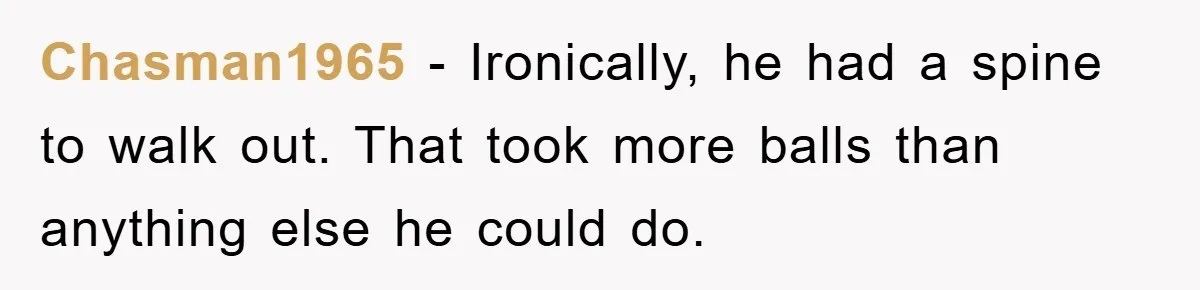 Chasman1965 − Ironically, he had a spine to walk out. That took more balls than anything else he could do.