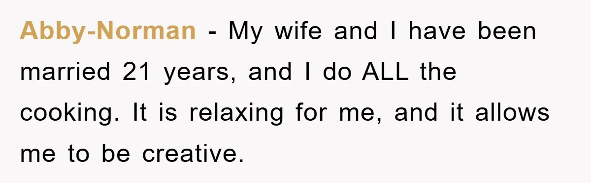 Abby-Norman − My wife and I have been married 21 years, and I do ALL the cooking. It is relaxing for me, and it allows me to be creative.