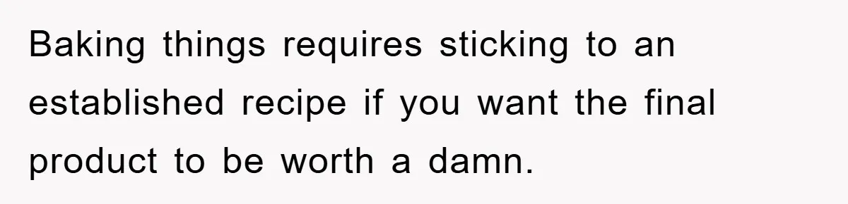 Baking things requires sticking to an established recipe if you want the final product to be worth a damn.