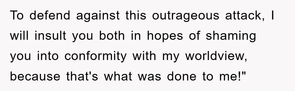 To defend against this outrageous attack, I will insult you both in hopes of shaming you into conformity with my worldview, because that's what was done to me!"