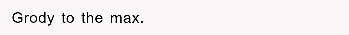 Grody to the max.