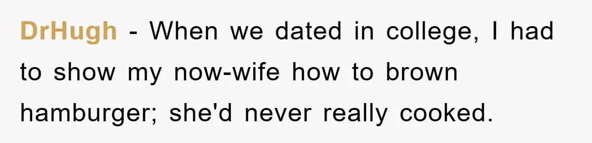 DrHugh − When we dated in college, I had to show my now-wife how to brown hamburger; she'd never really cooked.