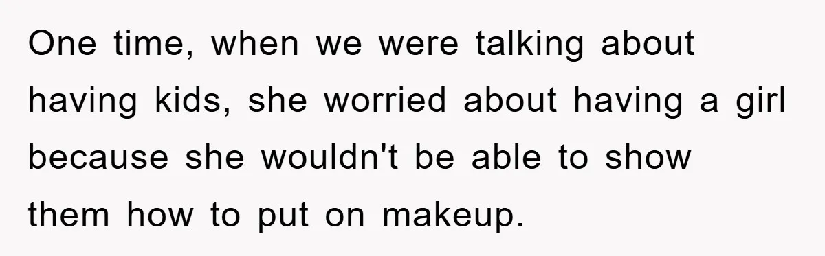One time, when we were talking about having kids, she worried about having a girl because she wouldn't be able to show them how to put on makeup.