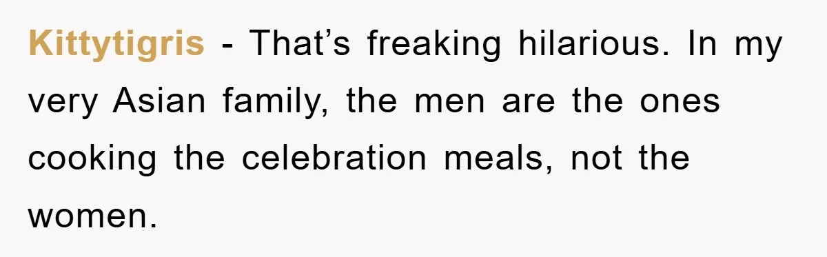 Kittytigris − That’s freaking hilarious. In my very Asian family, the men are the ones cooking the celebration meals, not the women.