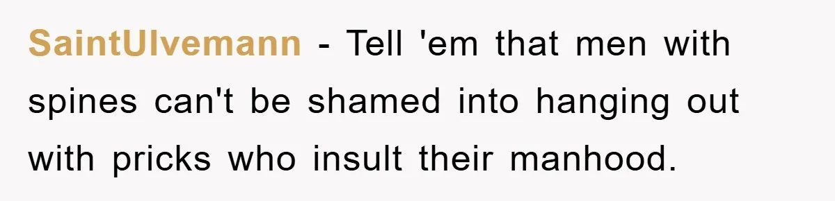 SaintUlvemann − Tell 'em that men with spines can't be shamed into hanging out with pricks who insult their manhood.