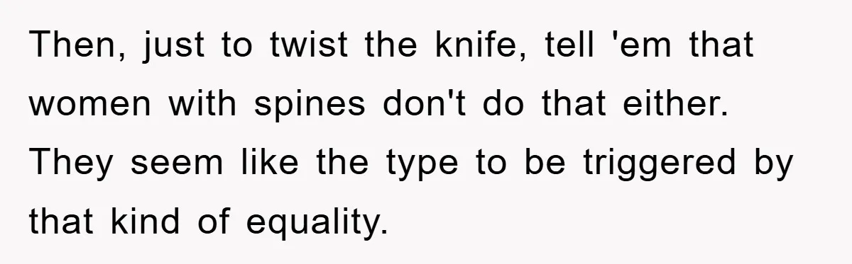 Then, just to twist the knife, tell 'em that women with spines don't do that either. They seem like the type to be triggered by that kind of equality.