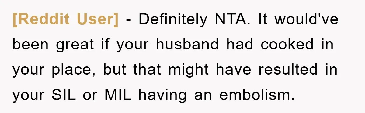 [Reddit User] − Definitely NTA. It would've been great if your husband had cooked in your place, but that might have resulted in your SIL or MIL having an embolism.