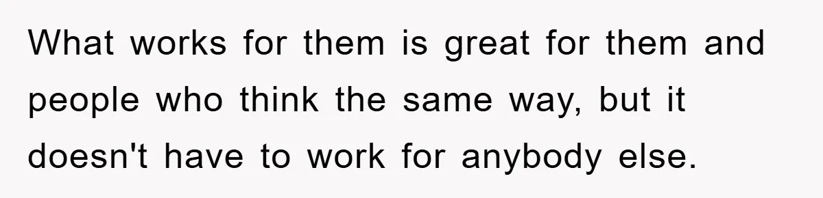 What works for them is great for them and people who think the same way, but it doesn't have to work for anybody else.
