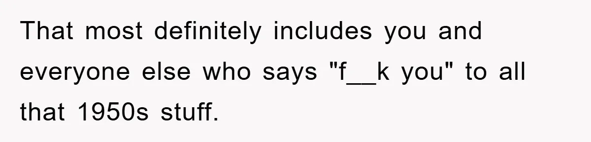 That most definitely includes you and everyone else who says "f__k you" to all that 1950s stuff.