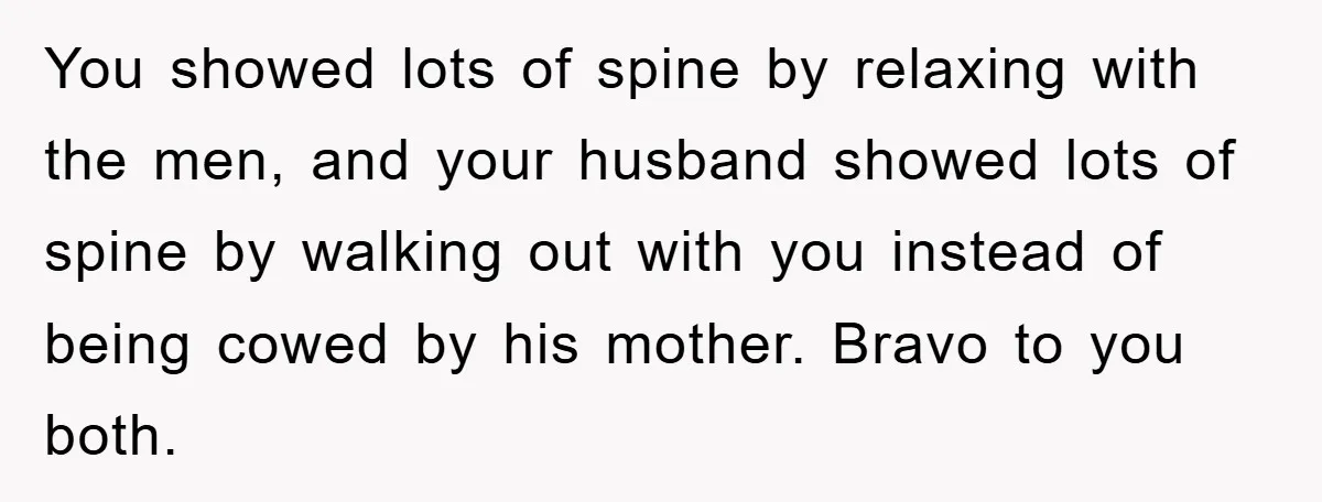 You showed lots of spine by relaxing with the men, and your husband showed lots of spine by walking out with you instead of being cowed by his mother. Bravo...