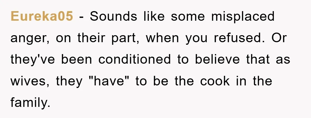 Eureka05 − Sounds like some misplaced anger, on their part, when you refused. Or they've been conditioned to believe that as wives, they "have" to be the cook in the...