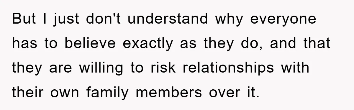 But I just don't understand why everyone has to believe exactly as they do, and that they are willing to risk relationships with their own family members over it.