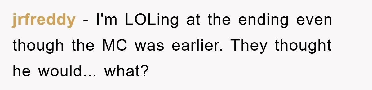 jrfreddy − I'm LOLing at the ending even though the MC was earlier. They thought he would... what?
