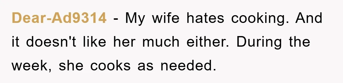Dear-Ad9314 − My wife hates cooking. And it doesn't like her much either. During the week, she cooks as needed.