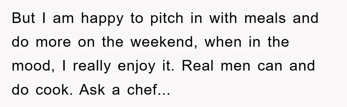 But I am happy to pitch in with meals and do more on the weekend, when in the mood, I really enjoy it. Real men can and do cook. Ask...
