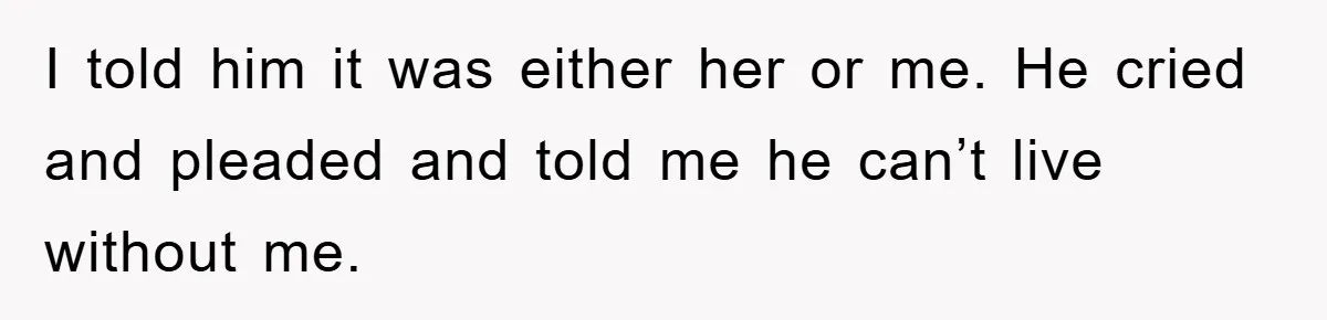 I told him it was either her or me. He cried and pleaded and told me he can’t live without me.