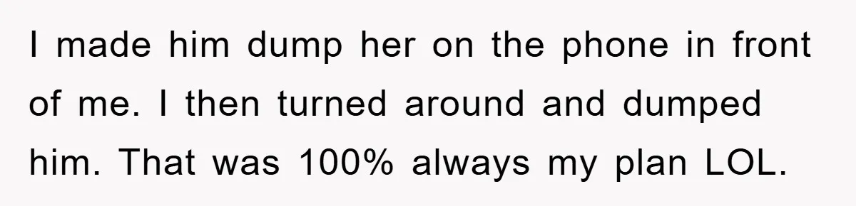 I made him dump her on the phone in front of me. I then turned around and dumped him. That was 100% always my plan LOL.