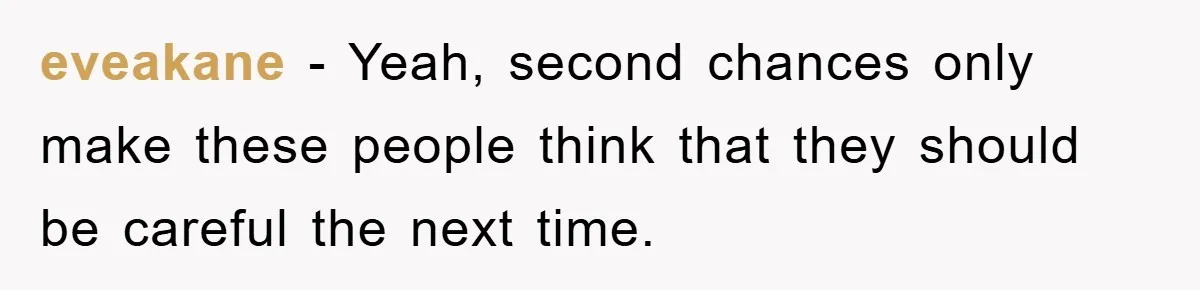 eveakane − Yeah, second chances only make these people think that they should be careful the next time.