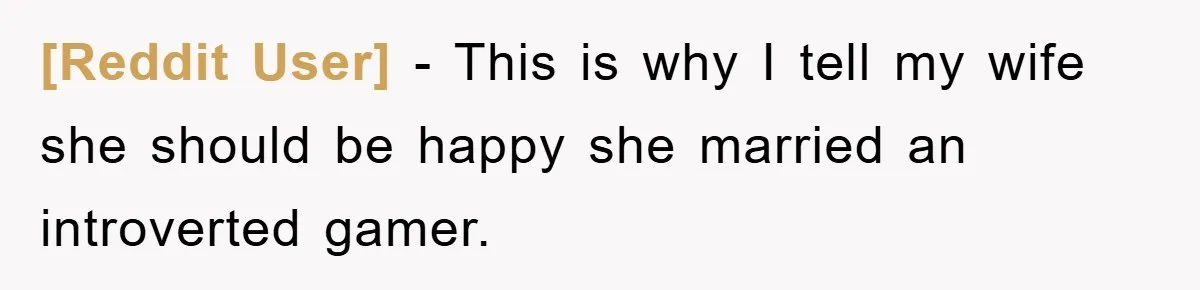 [Reddit User] − This is why I tell my wife she should be happy she married an introverted gamer.