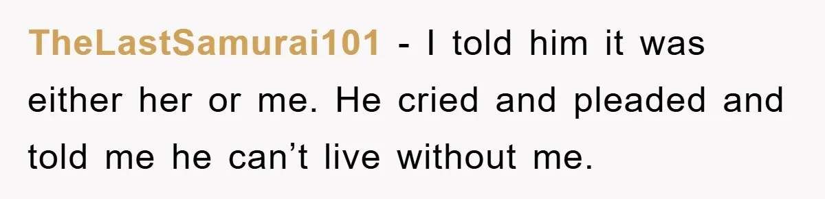 TheLastSamurai101 − I told him it was either her or me. He cried and pleaded and told me he can’t live without me.