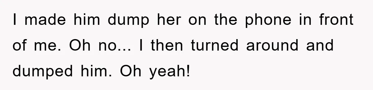 I made him dump her on the phone in front of me. Oh no... I then turned around and dumped him. Oh yeah!
