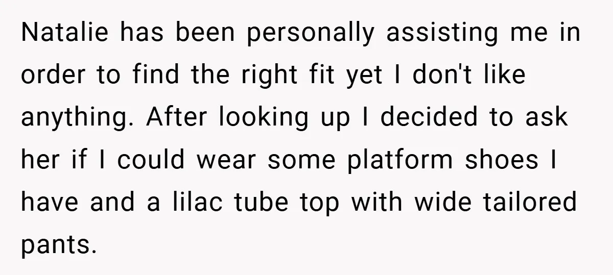 Natalie has been personally assisting me in order to find the right fit yet I don't like anything. After looking up I decided to ask her if I could wear...