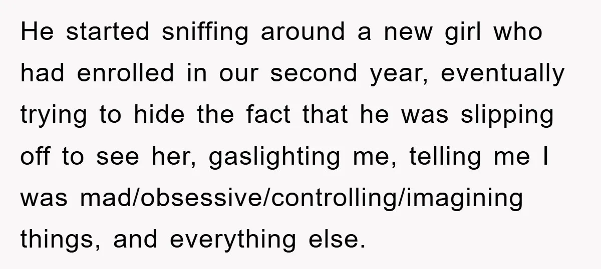 He started sniffing around a new girl who had enrolled in our second year, eventually trying to hide the fact that he was slipping off to see her, gaslighting me,...