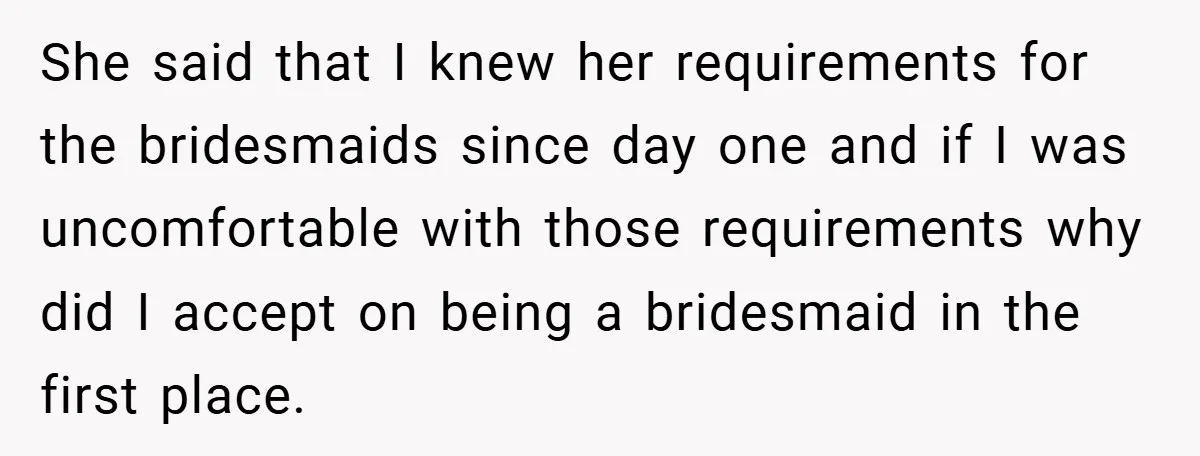 She said that I knew her requirements for the bridesmaids since day one and if I was uncomfortable with those requirements why did I accept on being a bridesmaid in...