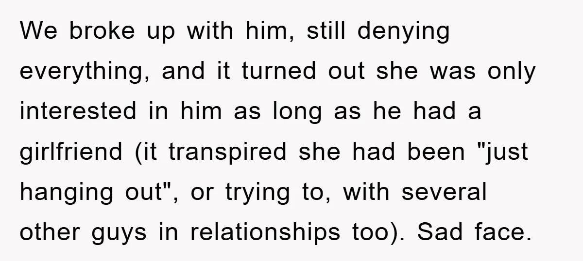 We broke up with him, still denying everything, and it turned out she was only interested in him as long as he had a girlfriend (it transpired she had been...