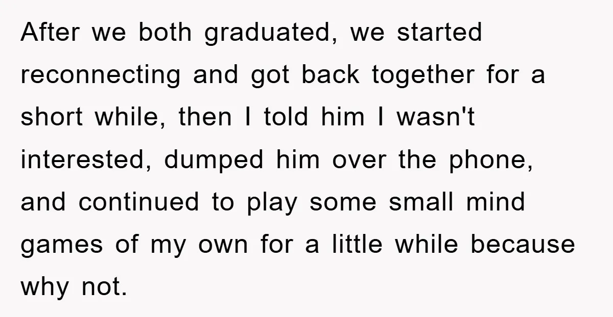 After we both graduated, we started reconnecting and got back together for a short while, then I told him I wasn't interested, dumped him over the phone, and continued to...
