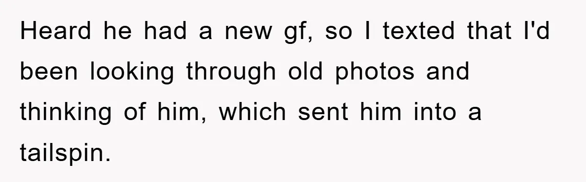 Heard he had a new gf, so I texted that I'd been looking through old photos and thinking of him, which sent him into a tailspin.