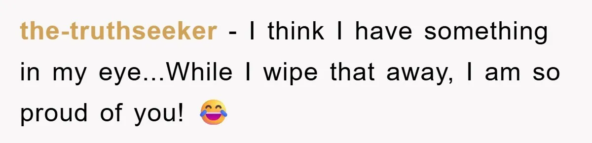 the-truthseeker − I think I have something in my eye...While I wipe that away, I am so proud of you! 😂