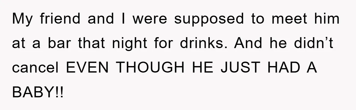 My friend and I were supposed to meet him at a bar that night for drinks. And he didn’t cancel EVEN THOUGH HE JUST HAD A BABY!!