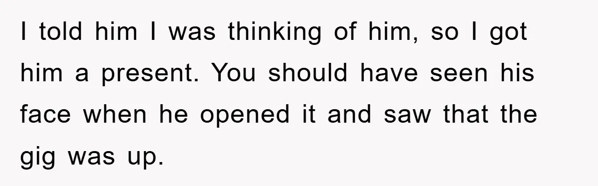 I told him I was thinking of him, so I got him a present. You should have seen his face when he opened it and saw that the gig was...