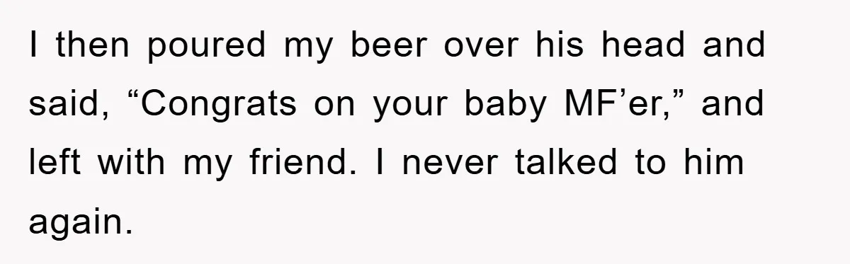 I then poured my beer over his head and said, “Congrats on your baby MF’er,” and left with my friend. I never talked to him again.