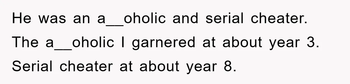 He was an a__oholic and serial cheater. The a__oholic I garnered at about year 3. Serial cheater at about year 8.